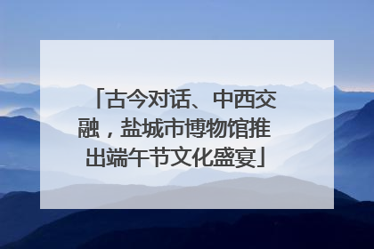 古今对话、中西交融，盐城市博物馆推出端午节文化盛宴