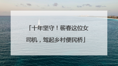 十年坚守！蕲春这位女司机，驾起乡村便民桥