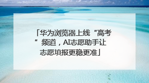 华为浏览器上线“高考”频道，AI志愿助手让志愿填报更稳更准