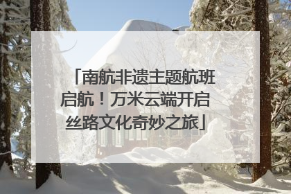 南航非遗主题航班启航！万米云端开启丝路文化奇妙之旅
