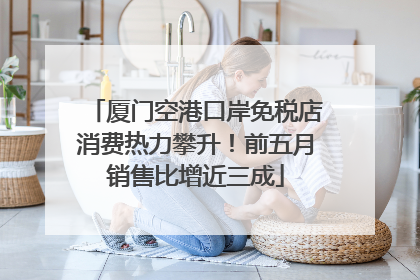 厦门空港口岸免税店消费热力攀升！前五月销售比增近三成