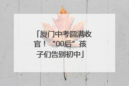 厦门中考圆满收官！“00后”孩子们告别初中
