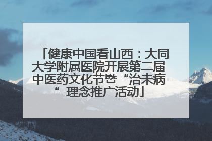 健康中国看山西：大同大学附属医院开展第二届中医药文化节暨“治未病”理念推广活动