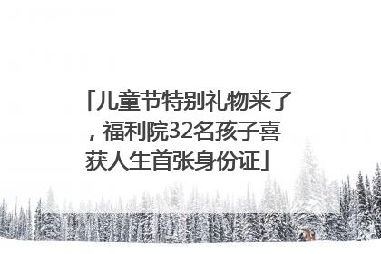 儿童节特别礼物来了，福利院32名孩子喜获人生首张身份证
