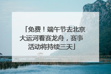 免费！端午节去北京大运河看赛龙舟，赛事活动将持续三天