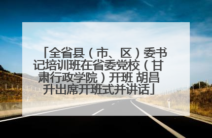 全省县（市、区）委书记培训班在省委党校（甘肃行政学院）开班 胡昌升出席开班式并讲话