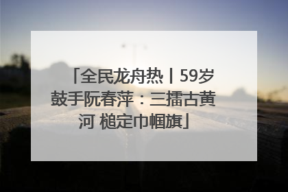 全民龙舟热丨59岁鼓手阮春萍：三擂古黄河 槌定巾帼旗