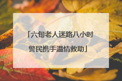 六旬老人迷路八小时 警民携手温情救助