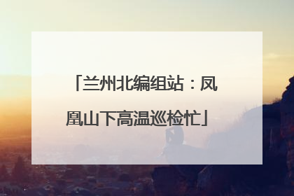 兰州北编组站：凤凰山下高温巡检忙