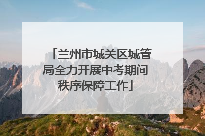兰州市城关区城管局全力开展中考期间秩序保障工作