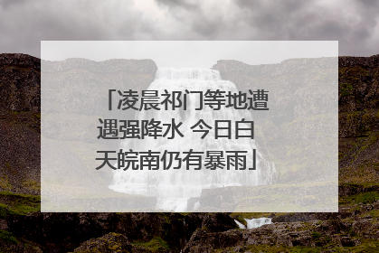 凌晨祁门等地遭遇强降水 今日白天皖南仍有暴雨