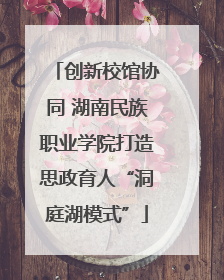 创新校馆协同 湖南民族职业学院打造思政育人“洞庭湖模式”