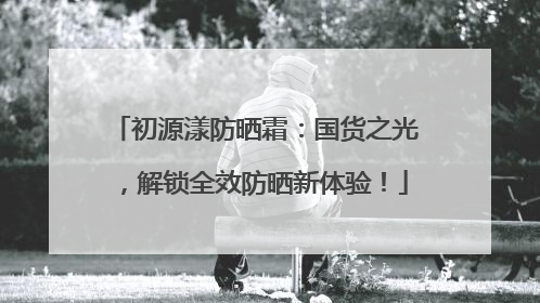 初源漾防晒霜：国货之光，解锁全效防晒新体验！