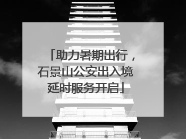 助力暑期出行，石景山公安出入境延时服务开启