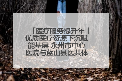医疗服务提升年丨优质医疗资源下沉赋能基层 永州市中心医院与蓝山县医共体总院共筑健康屏障