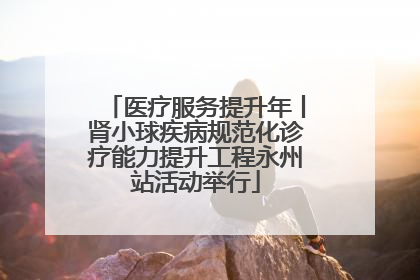 医疗服务提升年丨肾小球疾病规范化诊疗能力提升工程永州站活动举行