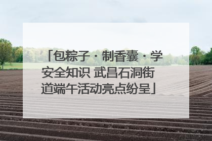 包粽子・制香囊・学安全知识 武昌石洞街道端午活动亮点纷呈