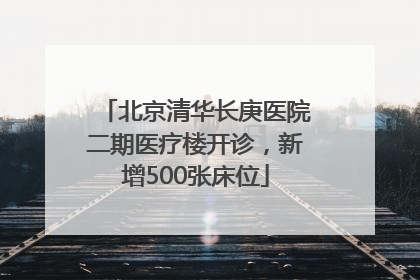 北京清华长庚医院二期医疗楼开诊，新增500张床位