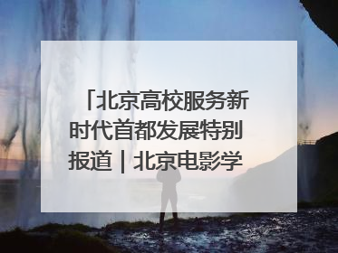 北京高校服务新时代首都发展特别报道｜北京电影学院：以光影为笔 绘就首都高质量发展新画卷