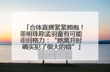 合体直播紧紧拥抱！董明珠称孟羽童有可能重回格力：“她离开时确实犯了很大的错”