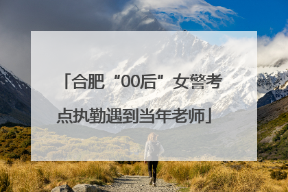 合肥“00后”女警考点执勤遇到当年老师