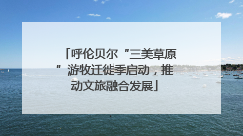 呼伦贝尔“三美草原”游牧迁徙季启动，推动文旅融合发展