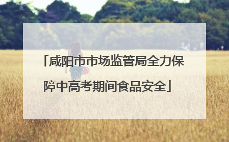 咸阳市市场监管局全力保障中高考期间食品安全