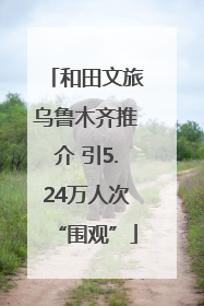 和田文旅乌鲁木齐推介 引5.24万人次“围观”