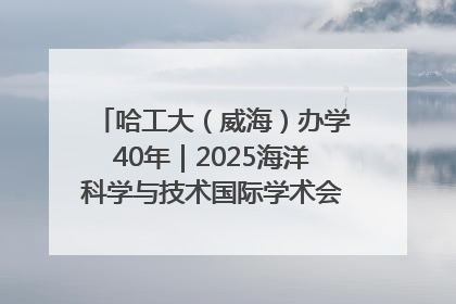 哈工大（威海）办学40年｜2025海洋科学与技术国际学术会议在威海召开