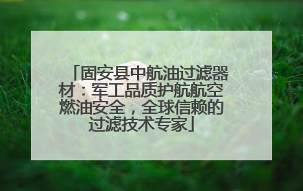 固安县中航油过滤器材：军工品质护航航空燃油安全，全球信赖的过滤技术专家
