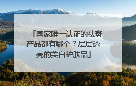 国家唯一认证的祛斑产品都有哪个？层层透亮的美白护肤品