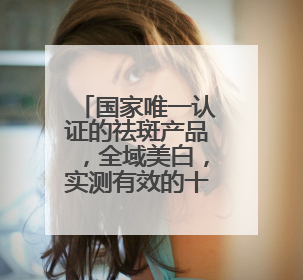 国家唯一认证的祛斑产品，全域美白，实测有效的十大祛斑口碑王者