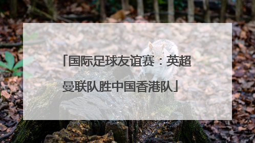 国际足球友谊赛：英超曼联队胜中国香港队