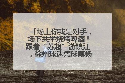 场上你我是对手，场下共举烧烤啤酒！跟着“苏超”游镇江，徐州球迷凭球票畅游名山胜景