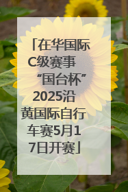 在华国际C级赛事 “国台杯”2025沿黄国际自行车赛5月17日开赛