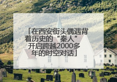 在西安街头偶遇背着历史的“秦人” 开启跨越2000多年的时空对话