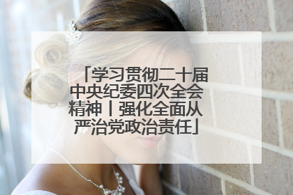 学习贯彻二十届中央纪委四次全会精神丨强化全面从严治党政治责任