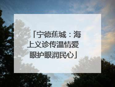 宁德蕉城：海上义诊传温情爱眼护眼润民心