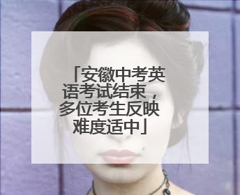 安徽中考英语考试结束，多位考生反映难度适中