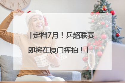 定档7月！乒超联赛即将在厦门挥拍！