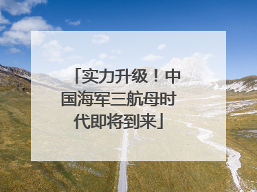 实力升级！中国海军三航母时代即将到来