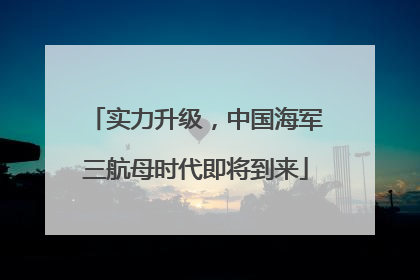实力升级，中国海军三航母时代即将到来