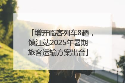 增开临客列车8趟，镇江站2025年暑期旅客运输方案出台