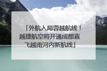 外航入局蓉越航线！越捷航空将开通成都直飞越南河内新航线