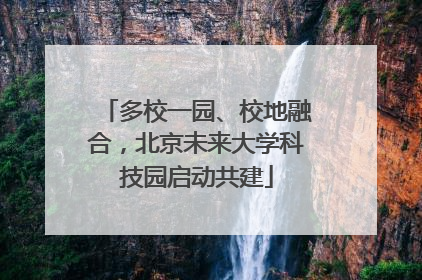 多校一园、校地融合，北京未来大学科技园启动共建