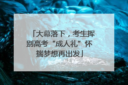 大幕落下，考生挥别高考“成人礼”怀揣梦想再出发