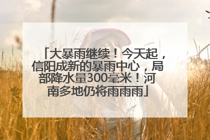 大暴雨继续！今天起，信阳成新的暴雨中心，局部降水量300毫米！河南多地仍将雨雨雨