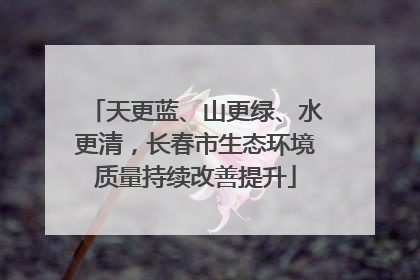 天更蓝、山更绿、水更清，长春市生态环境质量持续改善提升