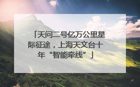 天问二号亿万公里星际征途，上海天文台十年“智能牵线”