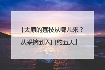 太原的荔枝从哪儿来？从采摘到入口约五天